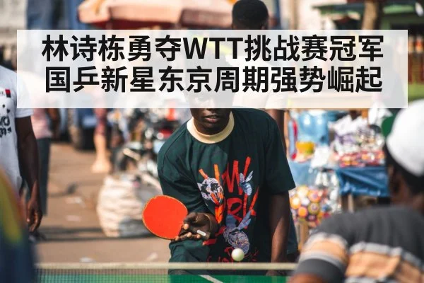 林诗栋勇夺WTT挑战赛冠军 国乒新星东京周期强势崛起